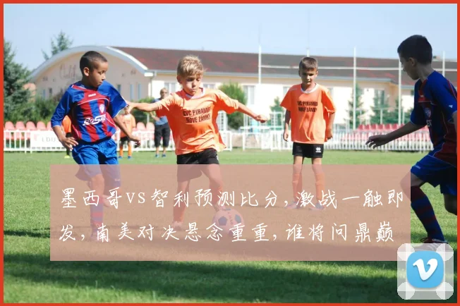 墨西哥vs智利预测比分,激战一触即发,南美对决悬念重重,谁将问鼎巅峰