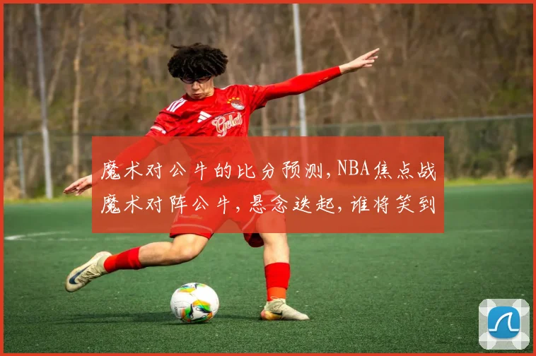 魔术对公牛的比分预测,NBA焦点战魔术对阵公牛,悬念迭起,谁将笑到最后