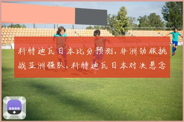科特迪瓦日本比分预测,非洲劲旅挑战亚洲强队,科特迪瓦日本对决悬念重重,一触即发